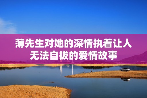 薄先生对她的深情执着让人无法自拔的爱情故事