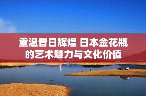 重温昔日辉煌 日本金花瓶的艺术魅力与文化价值