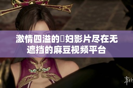 激情四溢的婬妇影片尽在无遮挡的麻豆视频平台
