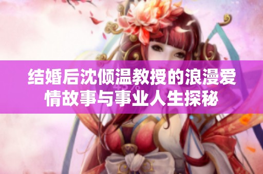 结婚后沈倾温教授的浪漫爱情故事与事业人生探秘