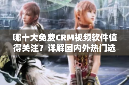 哪十大免费CRM视频软件值得关注？详解国内外热门选择