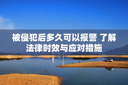 被侵犯后多久可以报警 了解法律时效与应对措施