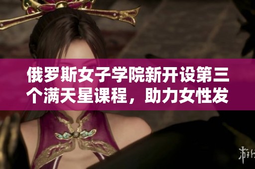 俄罗斯女子学院新开设第三个满天星课程，助力女性发展
