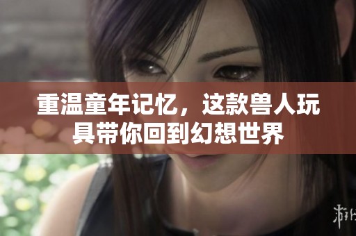 重温童年记忆，这款兽人玩具带你回到幻想世界