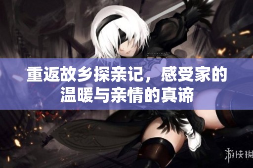 重返故乡探亲记，感受家的温暖与亲情的真谛