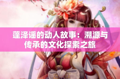 蓬泽谣的动人故事：溯源与传承的文化探索之旅
