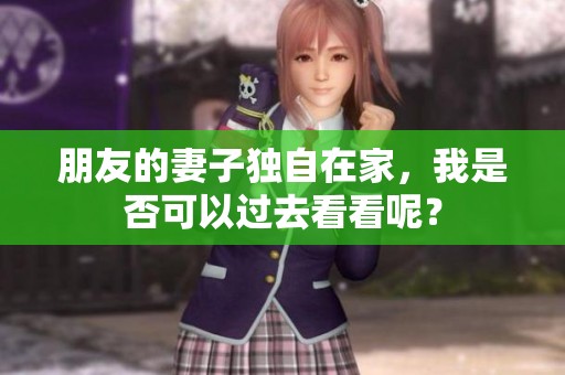 朋友的妻子独自在家，我是否可以过去看看呢？