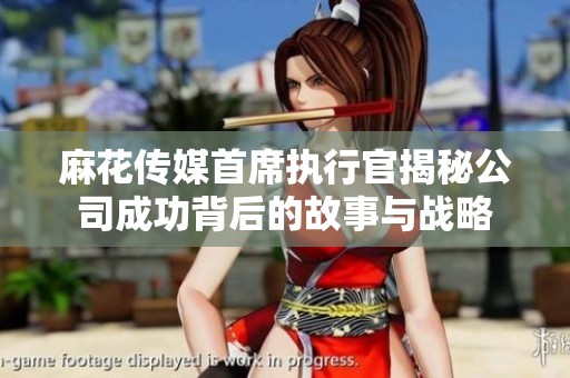 麻花传媒首席执行官揭秘公司成功背后的故事与战略