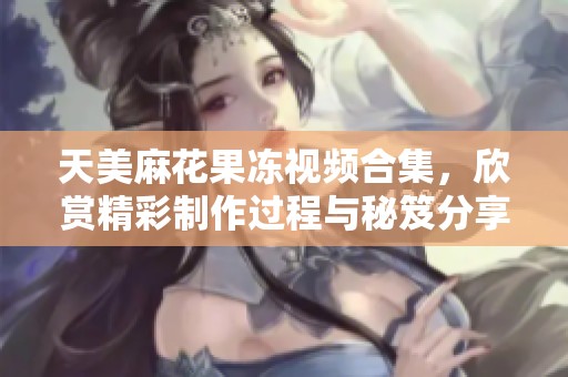 天美麻花果冻视频合集，欣赏精彩制作过程与秘笈分享