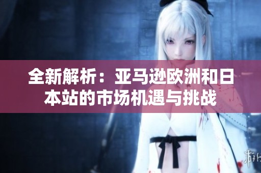 全新解析：亚马逊欧洲和日本站的市场机遇与挑战