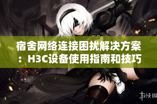 宿舍网络连接困扰解决方案：H3C设备使用指南和技巧