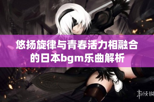 悠扬旋律与青春活力相融合的日本bgm乐曲解析