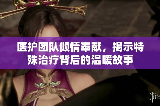 医护团队倾情奉献，揭示特殊治疗背后的温暖故事