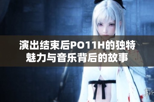 演出结束后PO11H的独特魅力与音乐背后的故事