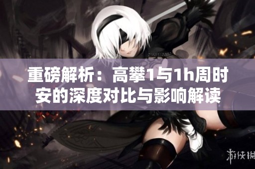重磅解析：高攀1与1h周时安的深度对比与影响解读