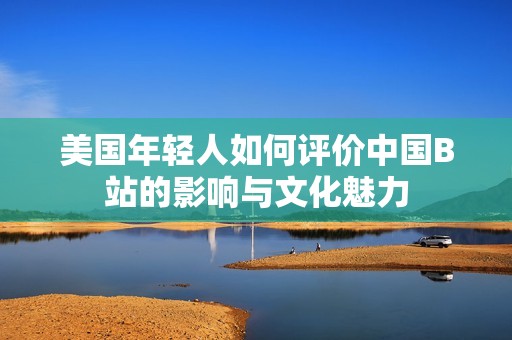 美国年轻人如何评价中国B站的影响与文化魅力