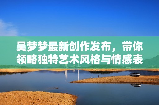 吴梦梦最新创作发布，带你领略独特艺术风格与情感表达
