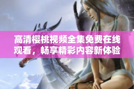 高清樱桃视频全集免费在线观看，畅享精彩内容新体验