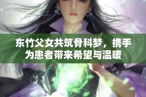 东竹父女共筑骨科梦，携手为患者带来希望与温暖