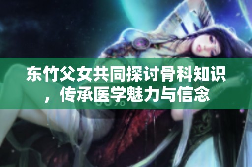 东竹父女共同探讨骨科知识，传承医学魅力与信念