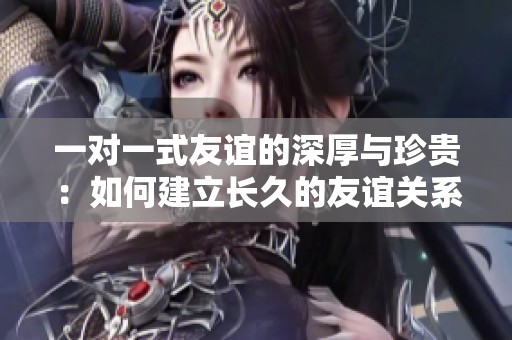 一对一式友谊的深厚与珍贵：如何建立长久的友谊关系