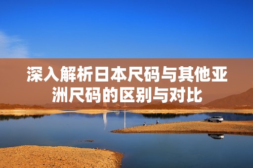 深入解析日本尺码与其他亚洲尺码的区别与对比