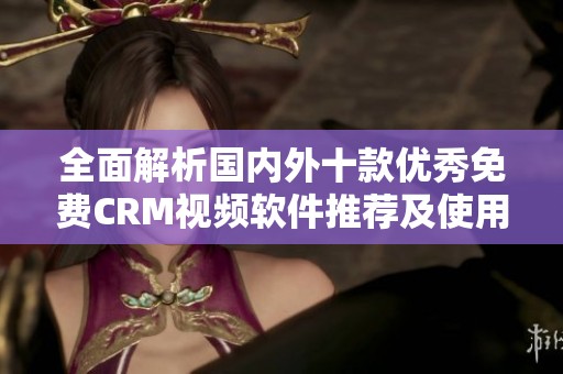 全面解析国内外十款优秀免费CRM视频软件推荐及使用指南