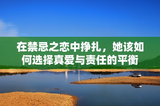 在禁忌之恋中挣扎，她该如何选择真爱与责任的平衡