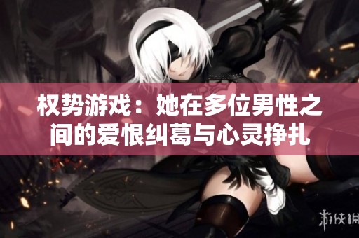 权势游戏：她在多位男性之间的爱恨纠葛与心灵挣扎
