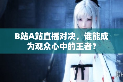 B站A站直播对决，谁能成为观众心中的王者？