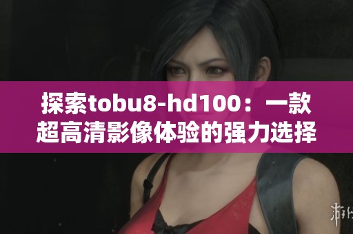 探索tobu8-hd100：一款超高清影像体验的强力选择