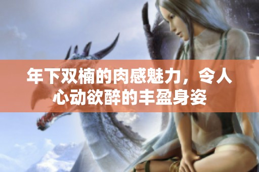 年下双楠的肉感魅力，令人心动欲醉的丰盈身姿