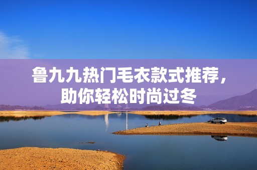 鲁九九热门毛衣款式推荐，助你轻松时尚过冬
