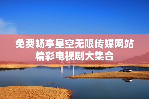 免费畅享星空无限传媒网站精彩电视剧大集合