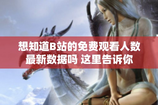 想知道B站的免费观看人数最新数据吗 这里告诉你