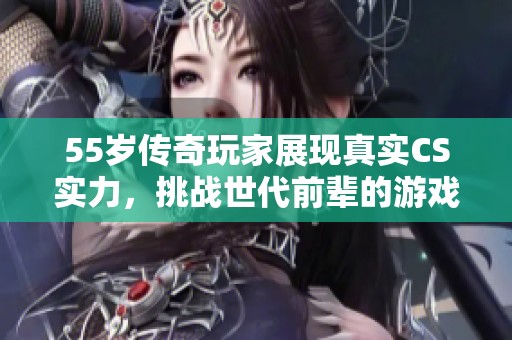 55岁传奇玩家展现真实CS实力，挑战世代前辈的游戏魅力