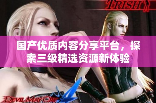 国产优质内容分享平台，探索三级精选资源新体验