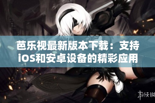 芭乐视最新版本下载：支持iOS和安卓设备的精彩应用介绍