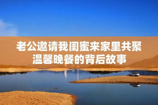老公邀请我闺蜜来家里共聚温馨晚餐的背后故事