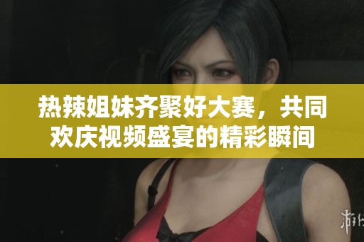 热辣姐妹齐聚好大赛，共同欢庆视频盛宴的精彩瞬间