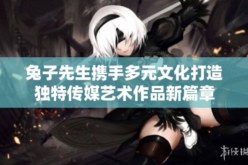 兔子先生携手多元文化打造独特传媒艺术作品新篇章