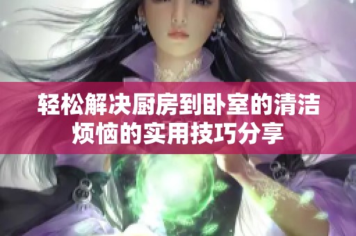 轻松解决厨房到卧室的清洁烦恼的实用技巧分享