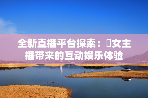 全新直播平台探索：祼女主播带来的互动娱乐体验