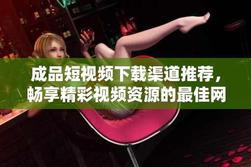 成品短视频下载渠道推荐，畅享精彩视频资源的最佳网站