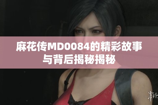 麻花传MD0084的精彩故事与背后揭秘揭秘