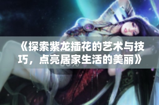 《探索紫龙插花的艺术与技巧，点亮居家生活的美丽》