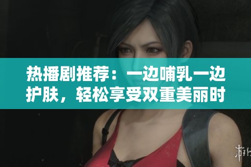 热播剧推荐：一边哺乳一边护肤，轻松享受双重美丽时光