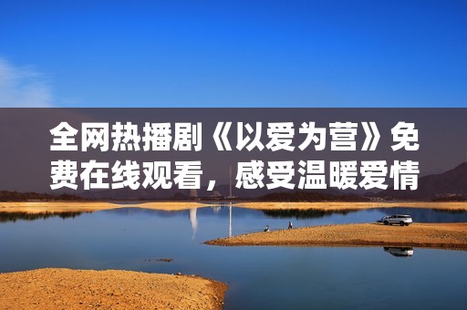 全网热播剧《以爱为营》免费在线观看，感受温暖爱情的力量