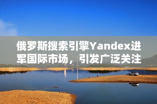 俄罗斯搜索引擎Yandex进军国际市场，引发广泛关注