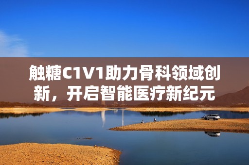 触糖C1V1助力骨科领域创新，开启智能医疗新纪元
